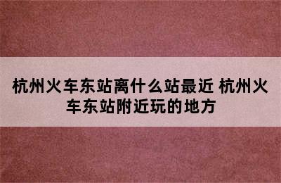 杭州火车东站离什么站最近 杭州火车东站附近玩的地方